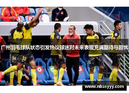 广州羽毛球队状态引发热议球迷对未来表现充满期待与担忧