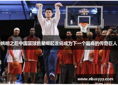 姚明之后中国篮球新星崛起谁将成为下一个最高的传奇巨人