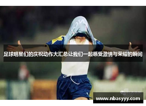 足球明星们的庆祝动作大汇总让我们一起感受激情与荣耀的瞬间
