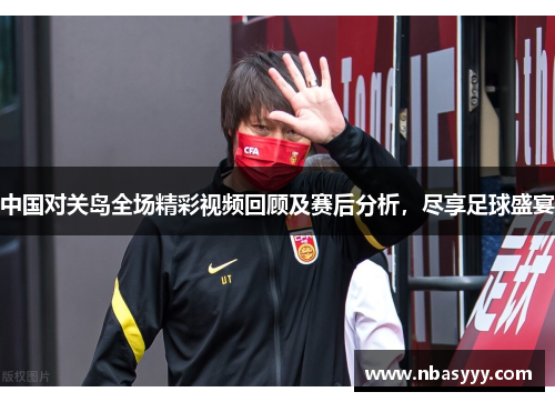 中国对关岛全场精彩视频回顾及赛后分析，尽享足球盛宴